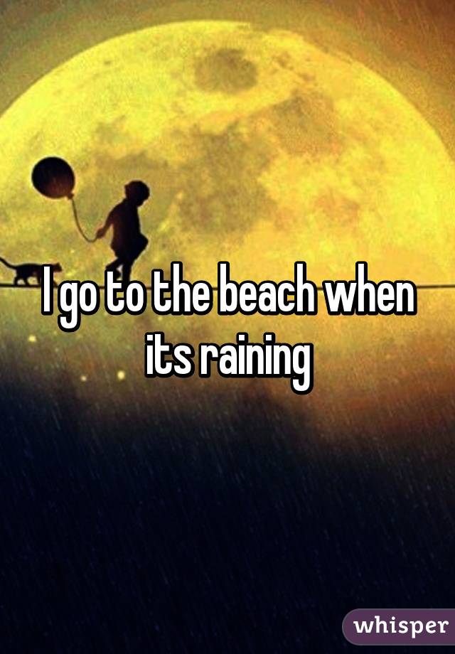 I go to the beach when its raining