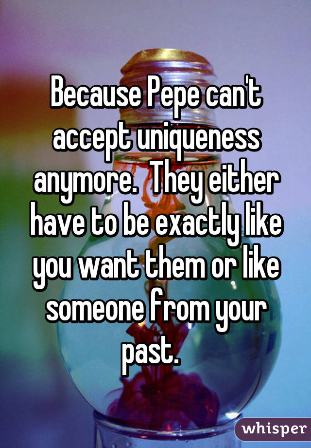 Because Pepe can't accept uniqueness anymore.  They either have to be exactly like you want them or like someone from your past.  