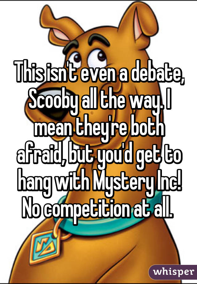 This isn't even a debate, Scooby all the way. I mean they're both afraid, but you'd get to hang with Mystery Inc! No competition at all. 