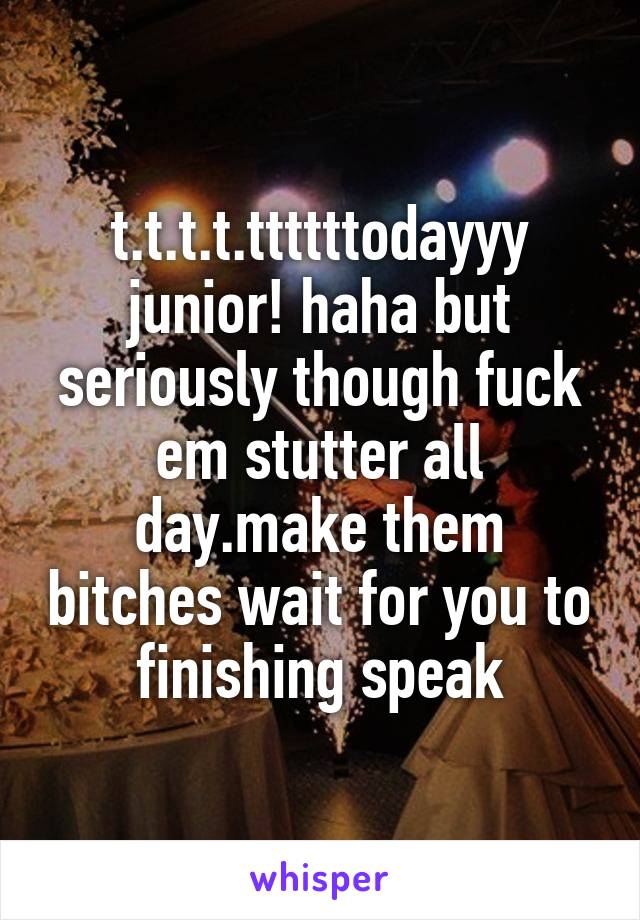 t.t.t.t.ttttttodayyy junior! haha but seriously though fuck em stutter all day.make them bitches wait for you to finishing speak
