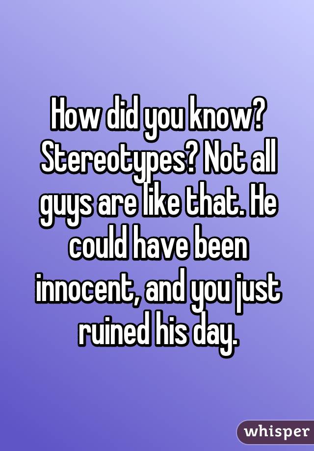 How did you know? Stereotypes? Not all guys are like that. He could have been innocent, and you just ruined his day.