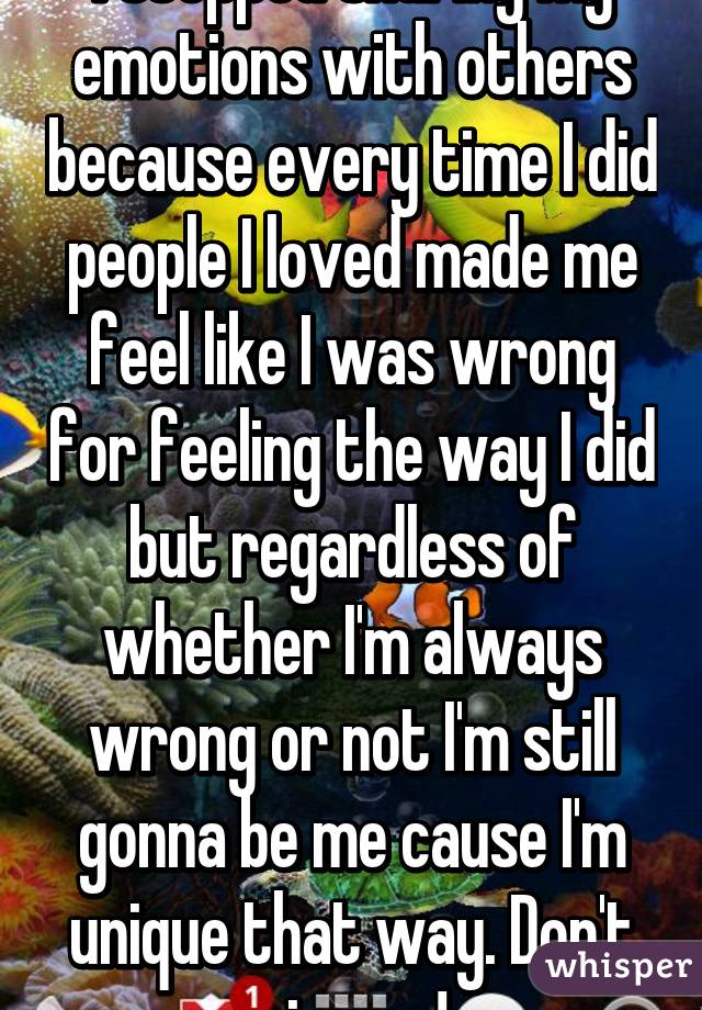 I stopped sharing my emotions with others because every time I did people I loved made me feel like I was wrong for feeling the way I did but regardless of whether I'm always wrong or not I'm still gonna be me cause I'm unique that way. Don't give up!