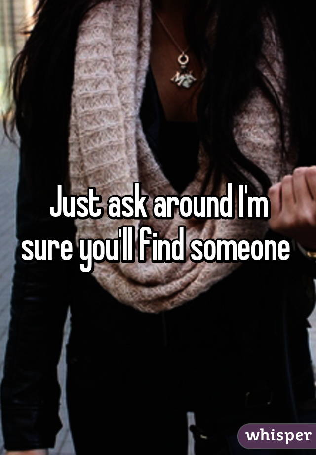 Just ask around I'm sure you'll find someone 