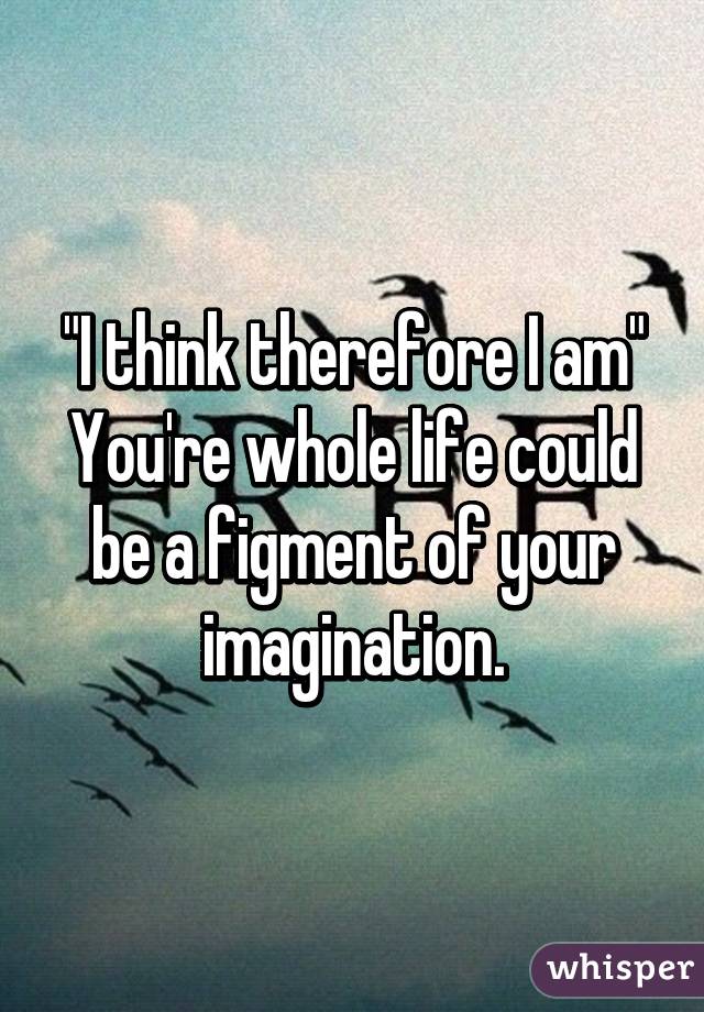 "I think therefore I am" You're whole life could be a figment of your imagination.