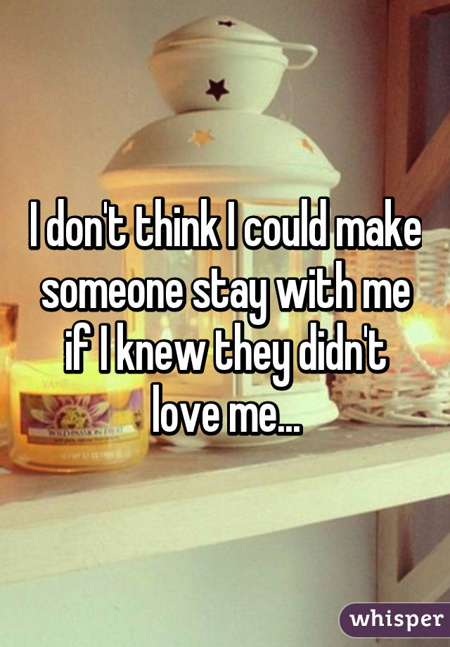 I don't think I could make someone stay with me if I knew they didn't love me...