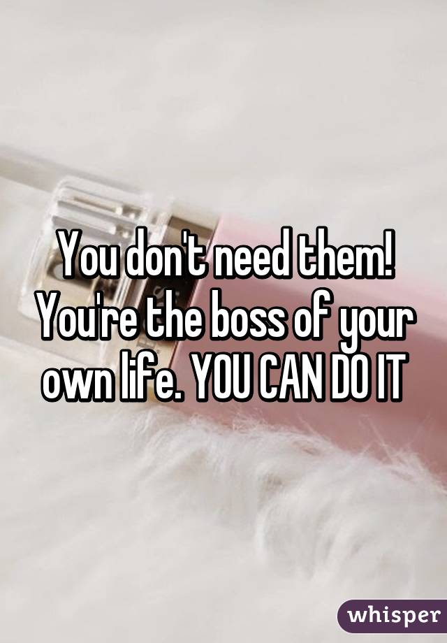 You don't need them! You're the boss of your own life. YOU CAN DO IT