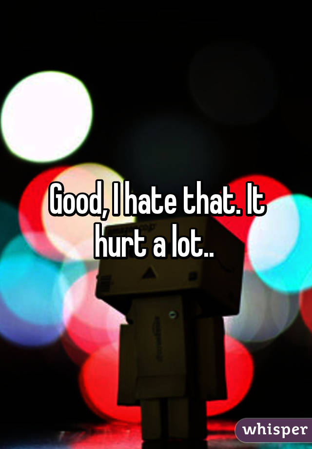 Good, I hate that. It hurt a lot.. 