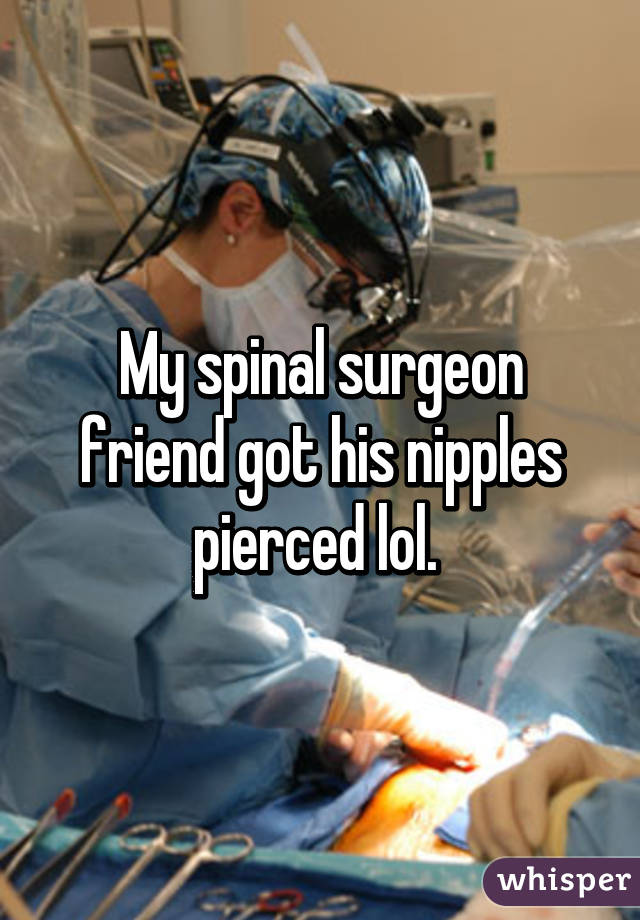 My spinal surgeon friend got his nipples pierced lol. 