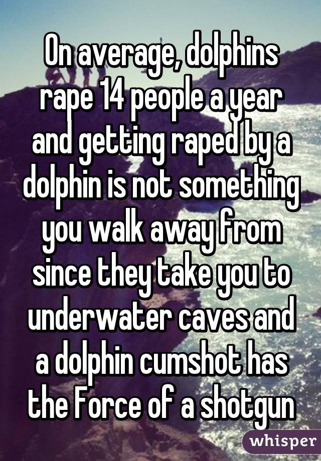 On average, dolphins rape 14 people a year and getting raped by a dolphin is not something you walk away from since they take you to underwater caves and a dolphin cumshot has the Force of a shotgun