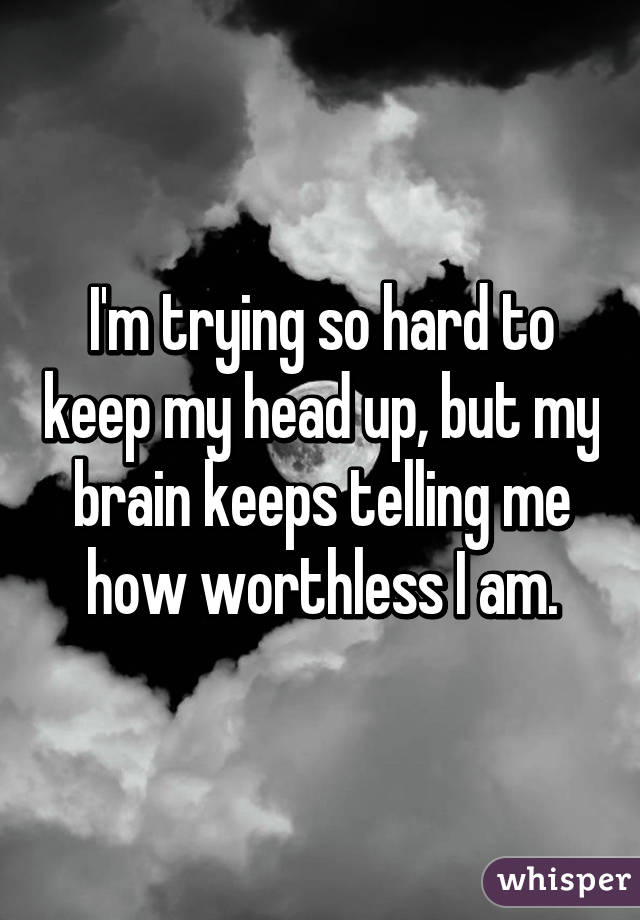 I'm trying so hard to keep my head up, but my brain keeps telling me how worthless I am.