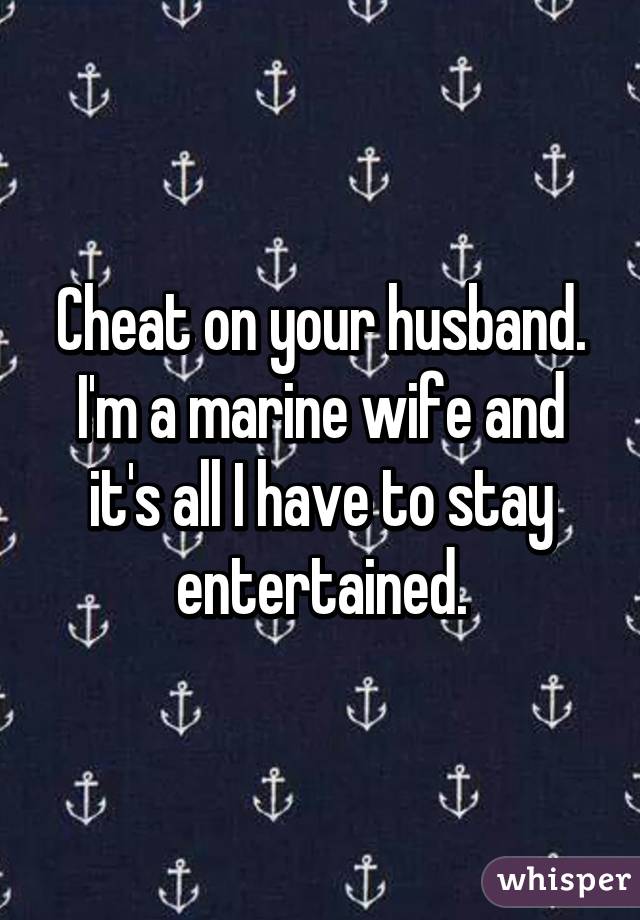 Cheat on your husband.
I'm a marine wife and it's all I have to stay entertained.