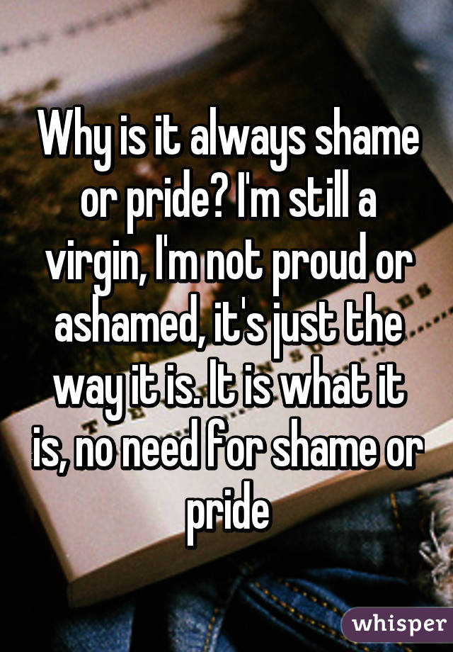 Why is it always shame or pride? I'm still a virgin, I'm not proud or ashamed, it's just the way it is. It is what it is, no need for shame or pride