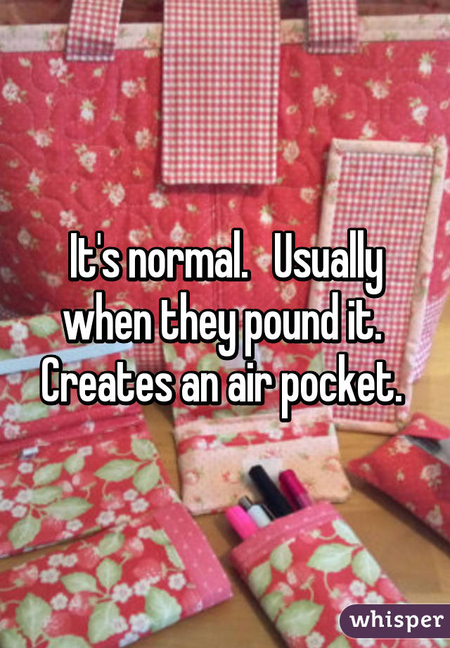 It's normal.   Usually when they pound it.  Creates an air pocket. 