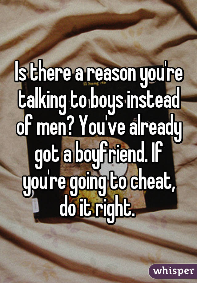 Is there a reason you're talking to boys instead of men? You've already got a boyfriend. If you're going to cheat, do it right. 