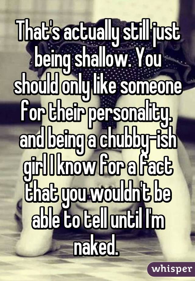 That's actually still just being shallow. You should only like someone for their personality. 
and being a chubby-ish girl I know for a fact that you wouldn't be able to tell until I'm naked. 