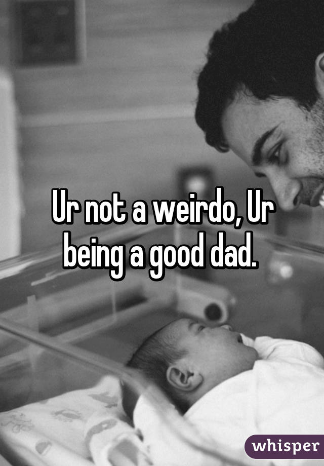 Ur not a weirdo, Ur being a good dad. 