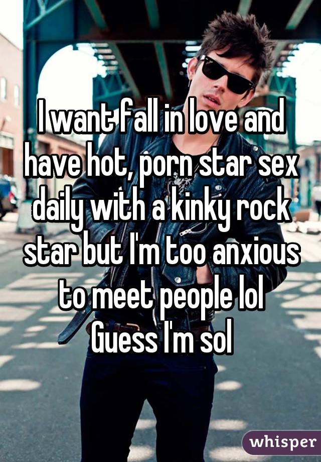 I want fall in love and have hot, porn star sex daily with a kinky rock star but I'm too anxious to meet people lol
Guess I'm sol