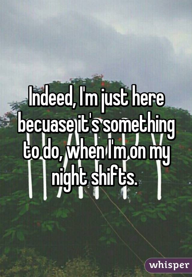 Indeed, I'm just here becuase it's something to do, when I'm on my night shifts. 