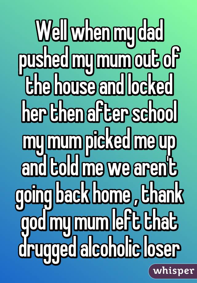 Well when my dad pushed my mum out of the house and locked her then after school my mum picked me up and told me we aren't going back home , thank god my mum left that drugged alcoholic loser