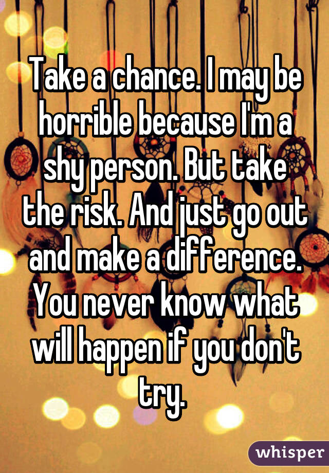 Take a chance. I may be horrible because I'm a shy person. But take the risk. And just go out and make a difference. You never know what will happen if you don't try. 