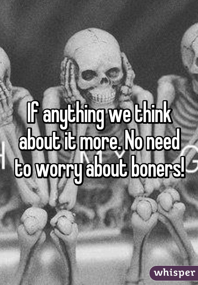 If anything we think about it more. No need to worry about boners!