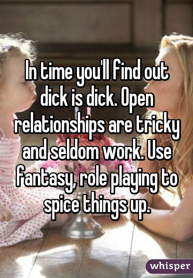 In time you'll find out dick is dick. Open relationships are tricky and seldom work. Use fantasy, role playing to spice things up.