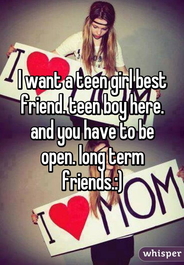 I want a teen girl best friend. teen boy here. and you have to be open. long term friends.:)