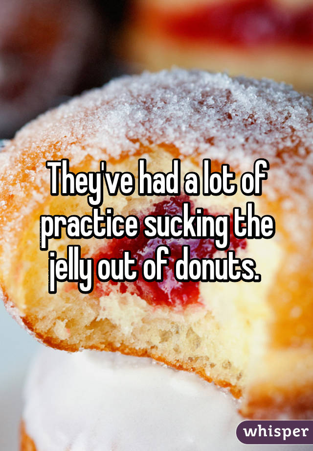 They've had a lot of practice sucking the jelly out of donuts. 