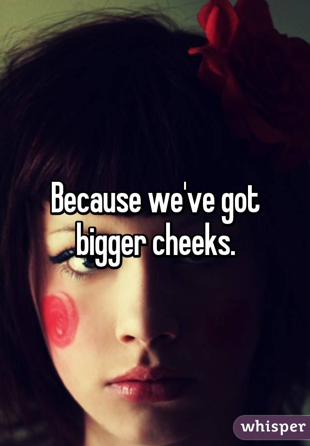 Because we've got bigger cheeks.