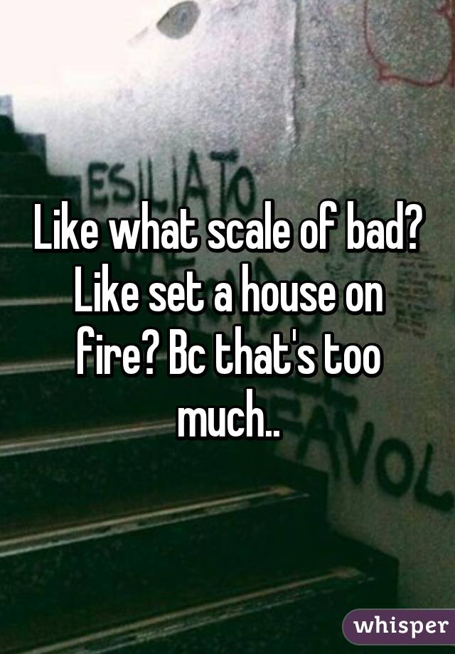 Like what scale of bad? Like set a house on fire? Bc that's too much..