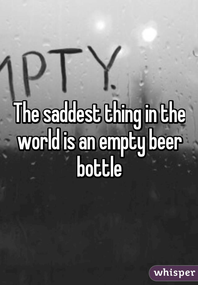 The saddest thing in the world is an empty beer bottle