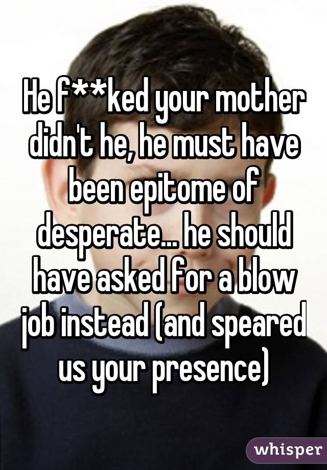 He f**ked your mother didn't he, he must have been epitome of desperate... he should have asked for a blow job instead (and speared us your presence)