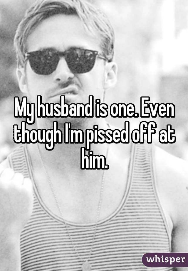 My husband is one. Even though I'm pissed off at him.