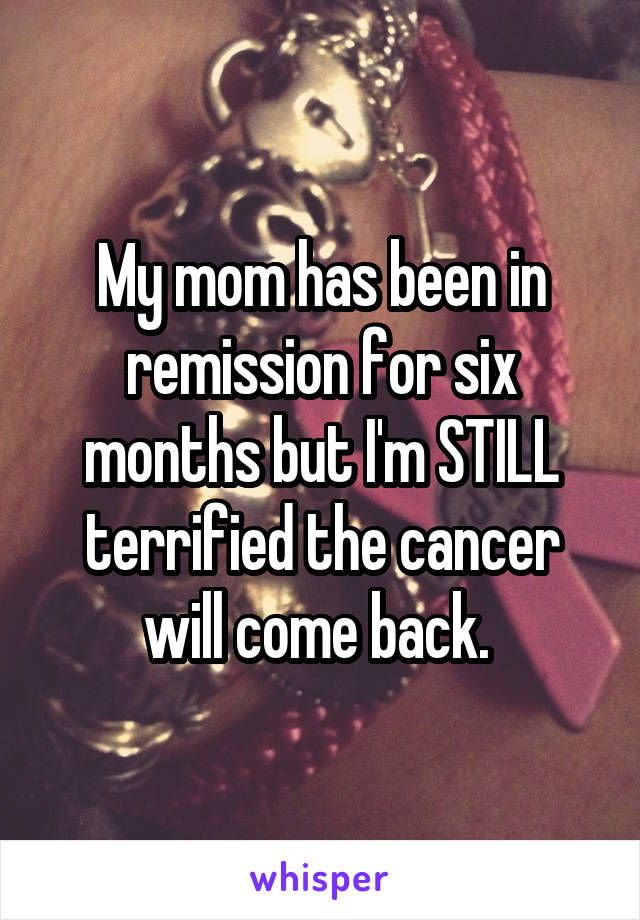 My mom has been in remission for six months but I'm STILL terrified the cancer will come back. 