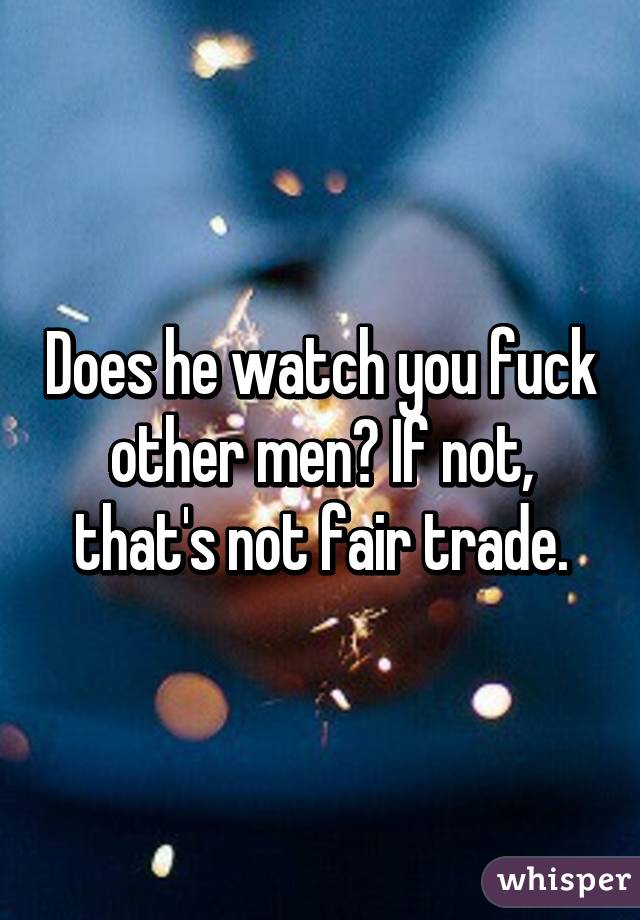 Does he watch you fuck other men? If not, that's not fair trade.