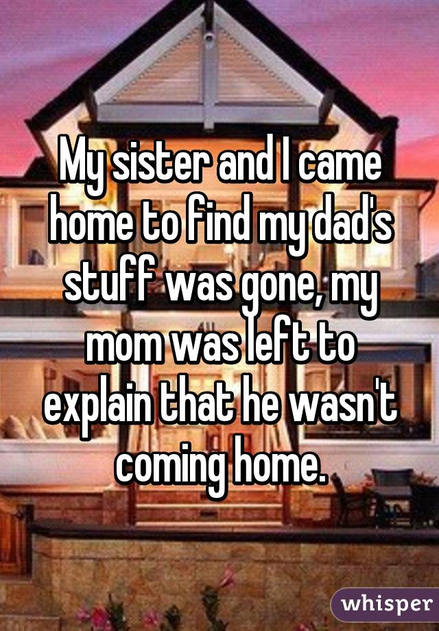 My sister and I came home to find my dad's stuff was gone, my mom was left to explain that he wasn't coming home.