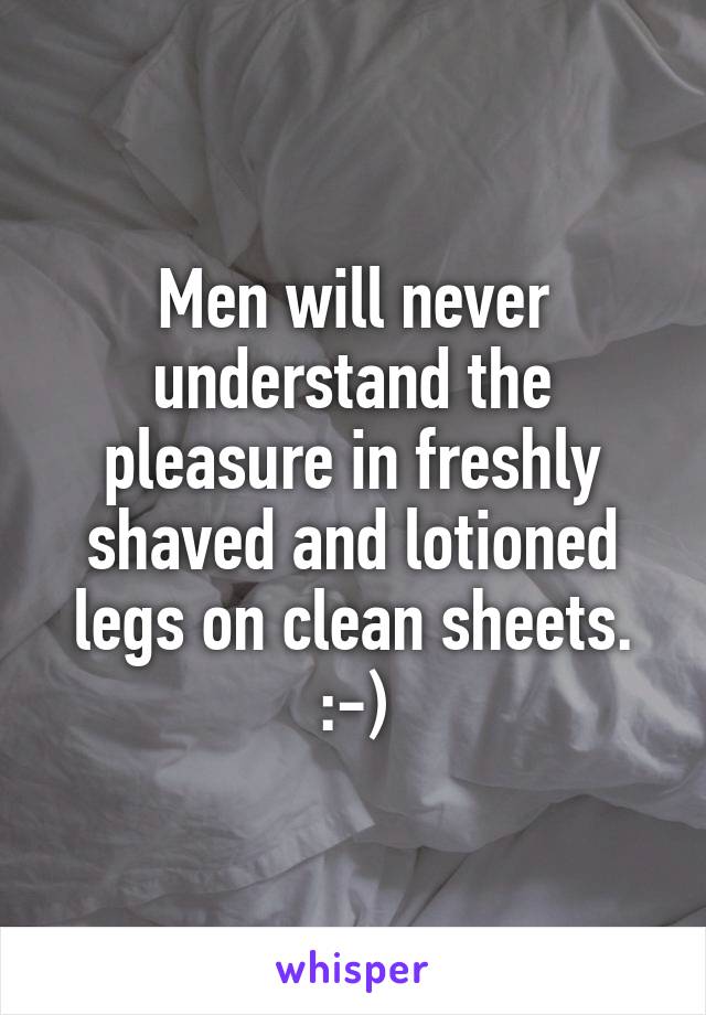 Men will never understand the pleasure in freshly shaved and lotioned legs on clean sheets. :-)