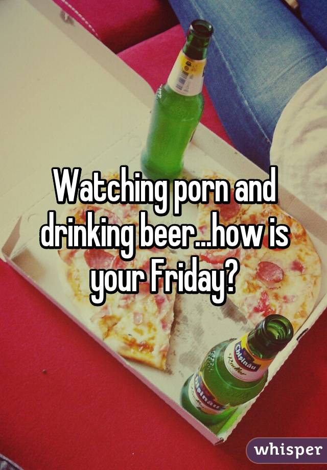 Watching porn and drinking beer...how is your Friday?