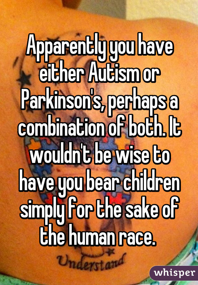 Apparently you have either Autism or Parkinson's, perhaps a combination of both. It wouldn't be wise to have you bear children simply for the sake of the human race. 