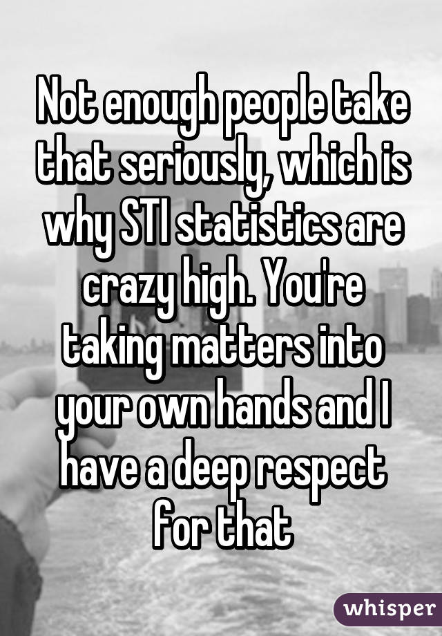Not enough people take that seriously, which is why STI statistics are crazy high. You're taking matters into your own hands and I have a deep respect for that
