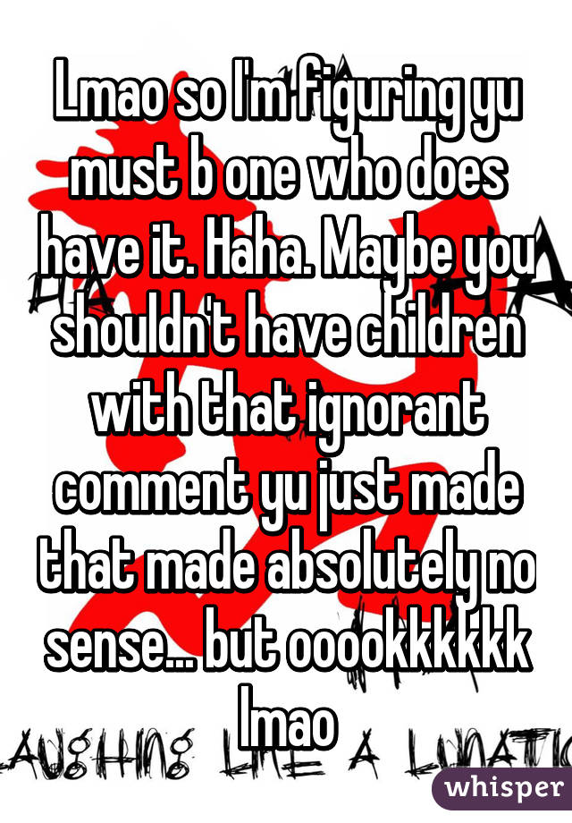 Lmao so I'm figuring yu must b one who does have it. Haha. Maybe you shouldn't have children with that ignorant comment yu just made that made absolutely no sense... but ooookkkkkk lmao