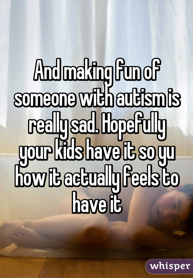 And making fun of someone with autism is really sad. Hopefully your kids have it so yu how it actually feels to have it