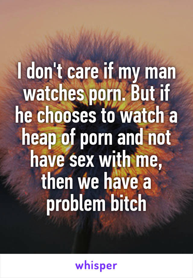 I don't care if my man watches porn. But if he chooses to watch a heap of porn and not have sex with me, then we have a problem bitch