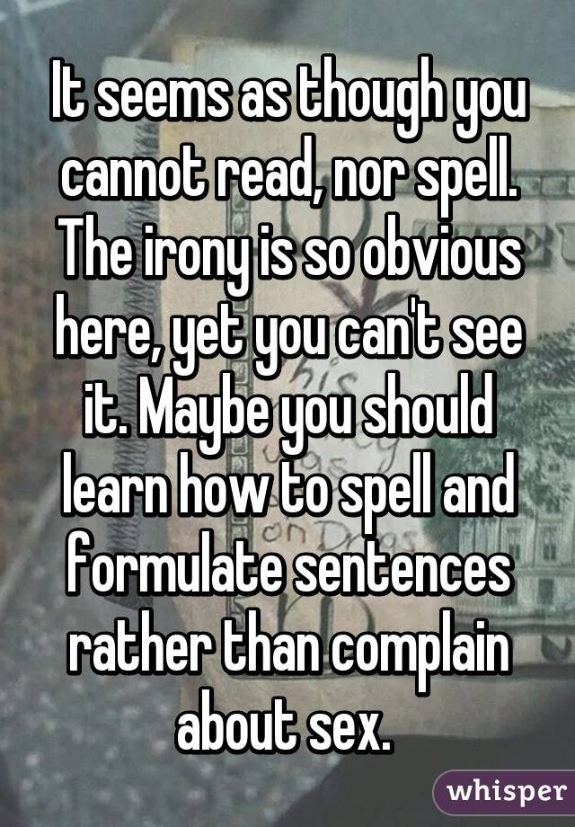 It seems as though you cannot read, nor spell. The irony is so obvious here, yet you can't see it. Maybe you should learn how to spell and formulate sentences rather than complain about sex. 