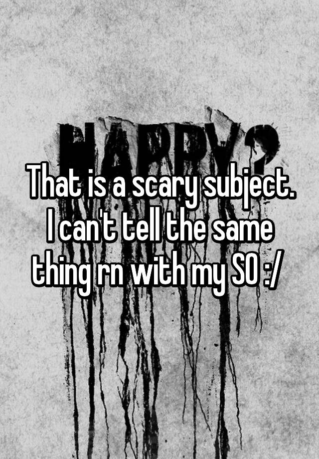 that-is-a-scary-subject-i-can-t-tell-the-same-thing-rn-with-my-so