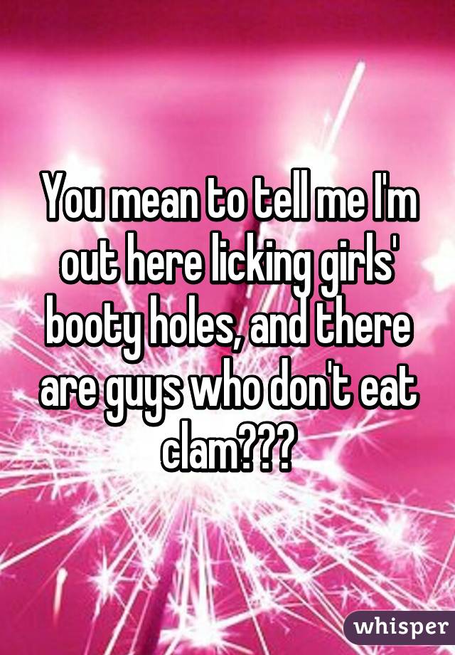 You mean to tell me I'm out here licking girls' booty holes, and there are guys who don't eat clam???