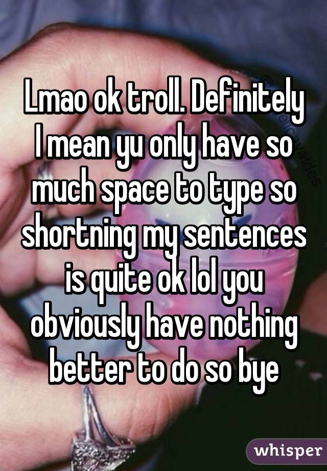 Lmao ok troll. Definitely I mean yu only have so much space to type so shortning my sentences is quite ok lol you obviously have nothing better to do so bye