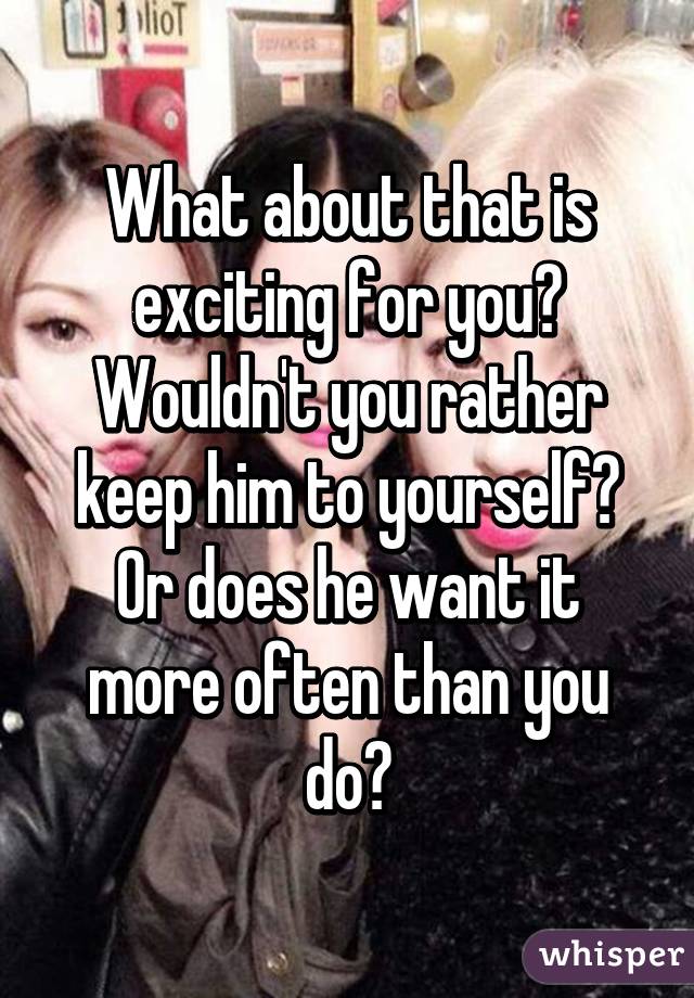 What about that is exciting for you? Wouldn't you rather keep him to yourself? Or does he want it more often than you do?