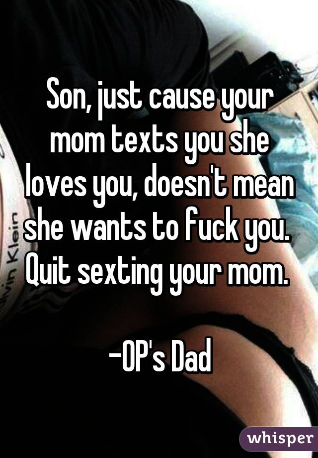 Son, just cause your mom texts you she loves you, doesn't mean she wants to fuck you.  Quit sexting your mom. 

-OP's Dad