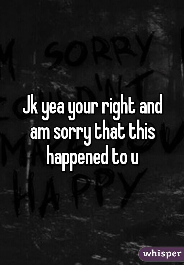 Jk yea your right and am sorry that this happened to u